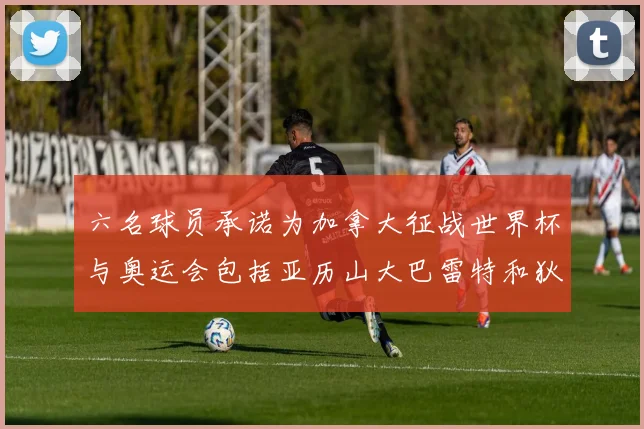 六名球员承诺为加拿大征战世界杯与奥运会包括亚历山大巴雷特和狄龙在内