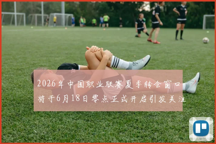 2026年中国职业联赛夏季转会窗口将于6月18日零点正式开启引发关注