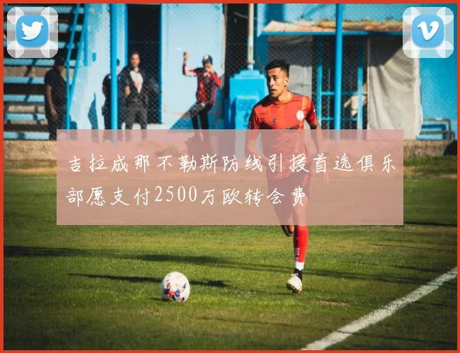 吉拉成那不勒斯防线引援首选俱乐部愿支付2500万欧转会费