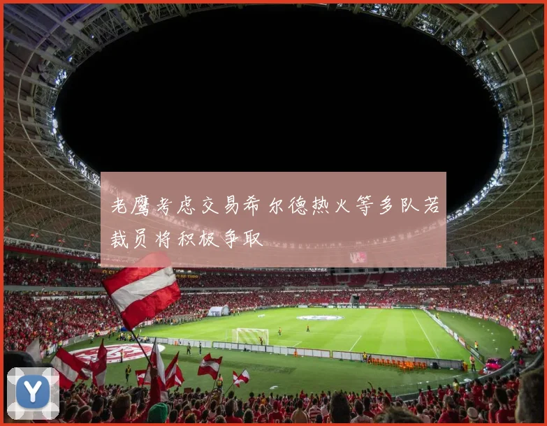 老鹰考虑交易希尔德热火等多队若裁员将积极争取