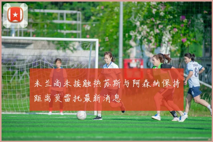米兰尚未接触热苏斯与阿森纳保持距离莫雷托最新消息