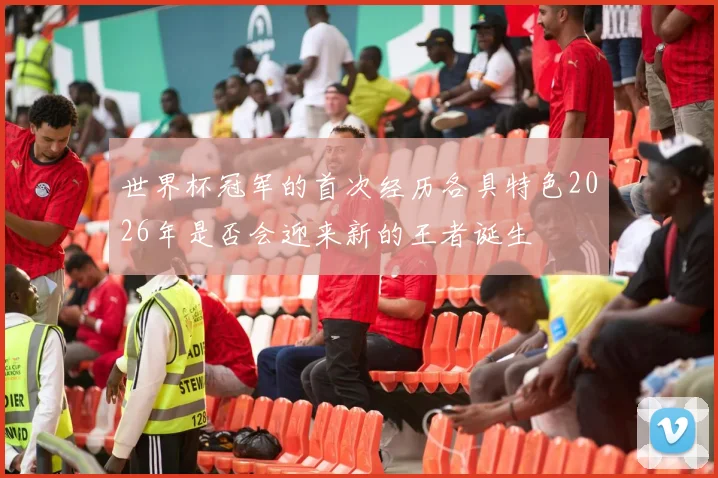世界杯冠军的首次经历各具特色2026年是否会迎来新的王者诞生