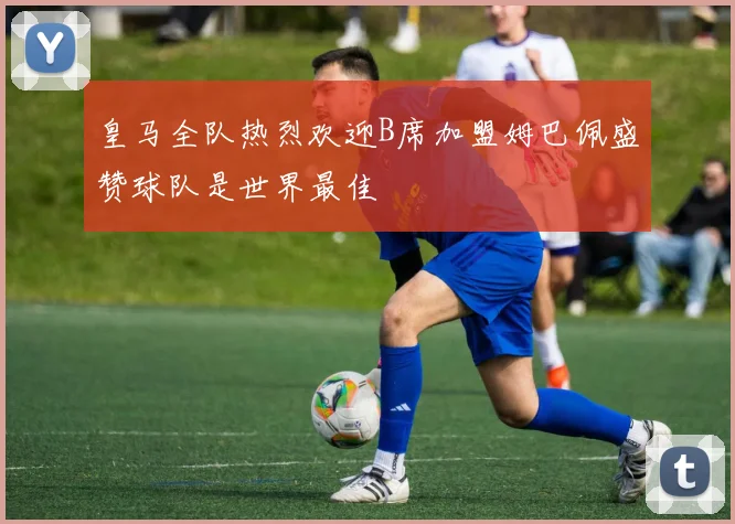 皇马全队热烈欢迎B席加盟姆巴佩盛赞球队是世界最佳