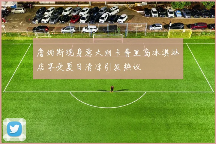 詹姆斯现身意大利卡普里岛冰淇淋店享受夏日清凉引发热议