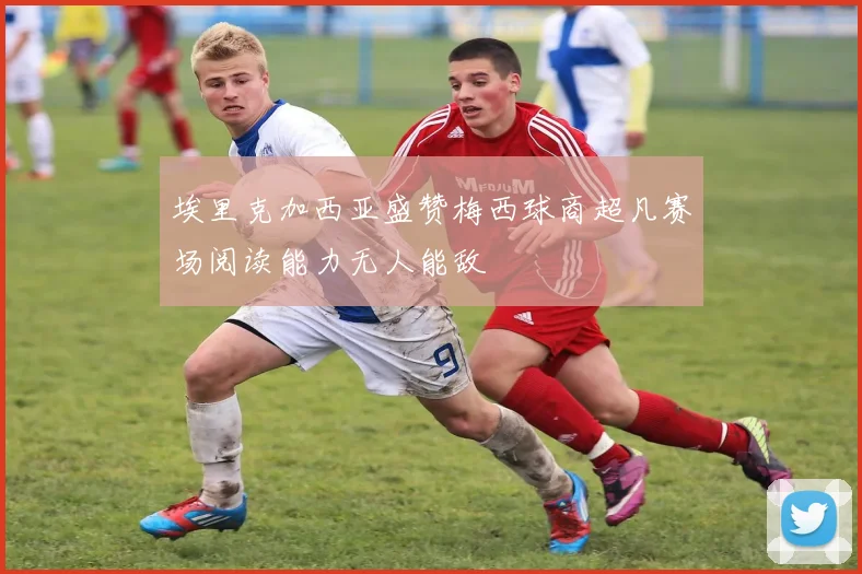 埃里克加西亚盛赞梅西球商超凡赛场阅读能力无人能敌