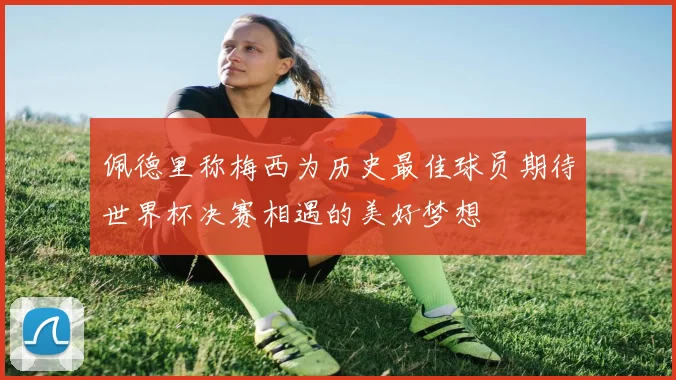 佩德里称梅西为历史最佳球员期待世界杯决赛相遇的美好梦想