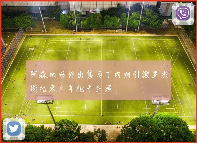 阿森纳或将出售马丁内利引援罗杰斯结束六年枪手生涯