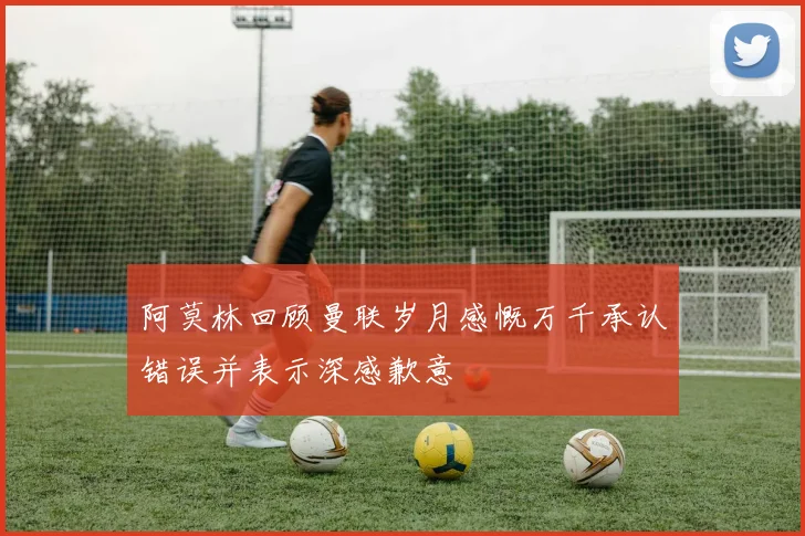 阿莫林回顾曼联岁月感慨万千承认错误并表示深感歉意